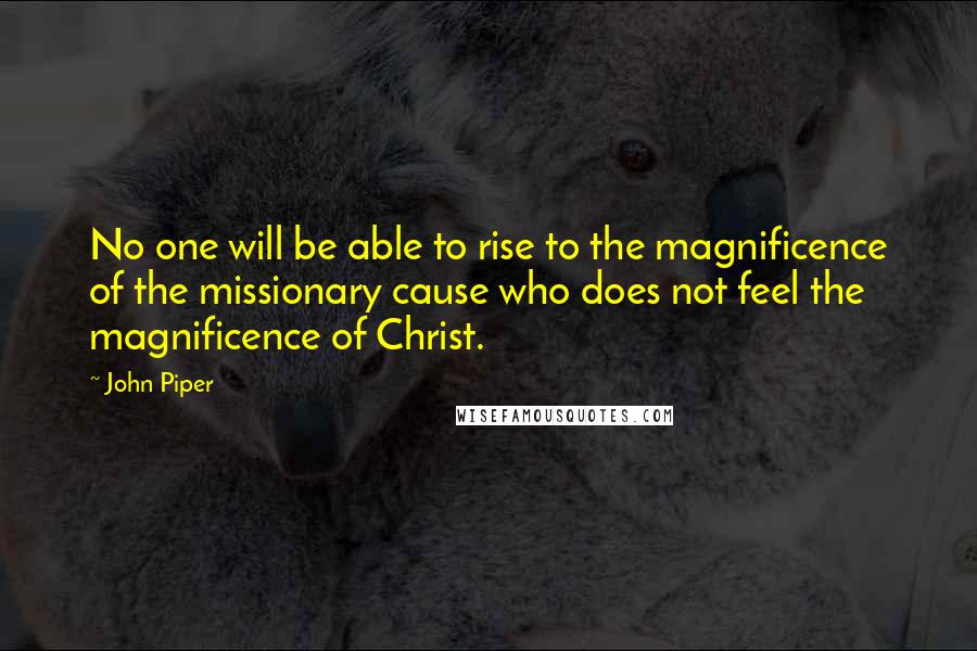 John Piper Quotes: No one will be able to rise to the magnificence of the missionary cause who does not feel the magnificence of Christ.