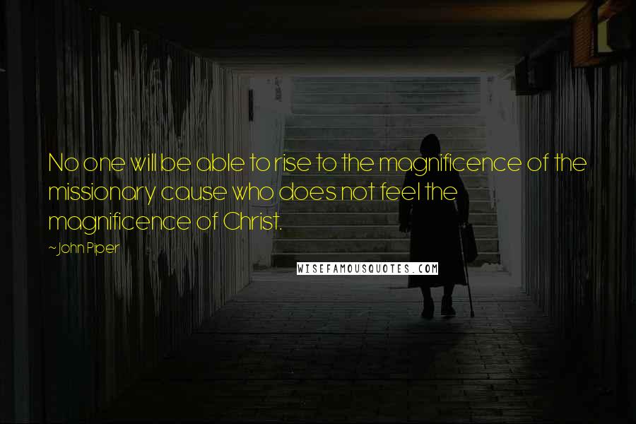 John Piper Quotes: No one will be able to rise to the magnificence of the missionary cause who does not feel the magnificence of Christ.