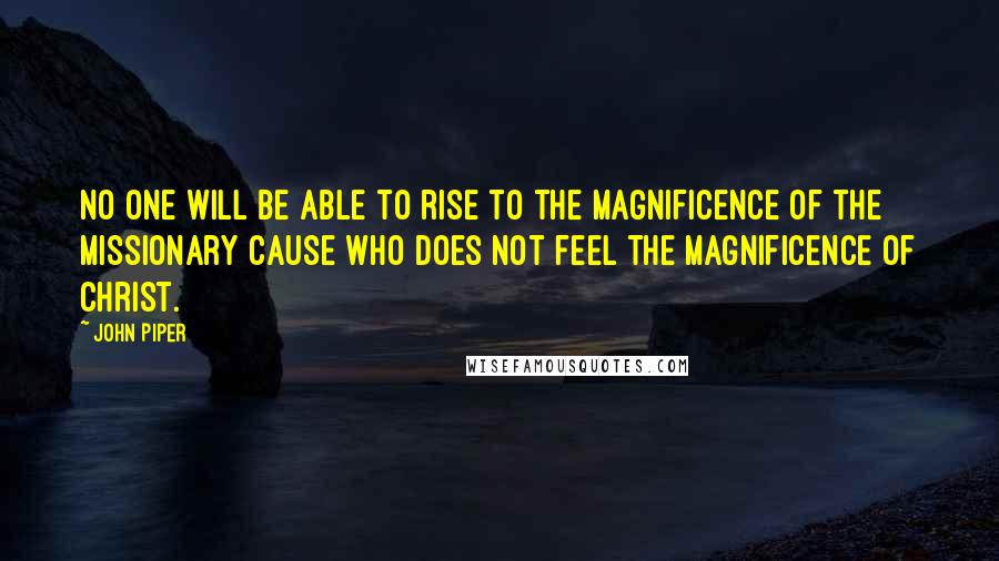 John Piper Quotes: No one will be able to rise to the magnificence of the missionary cause who does not feel the magnificence of Christ.