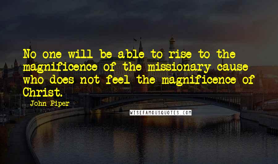 John Piper Quotes: No one will be able to rise to the magnificence of the missionary cause who does not feel the magnificence of Christ.