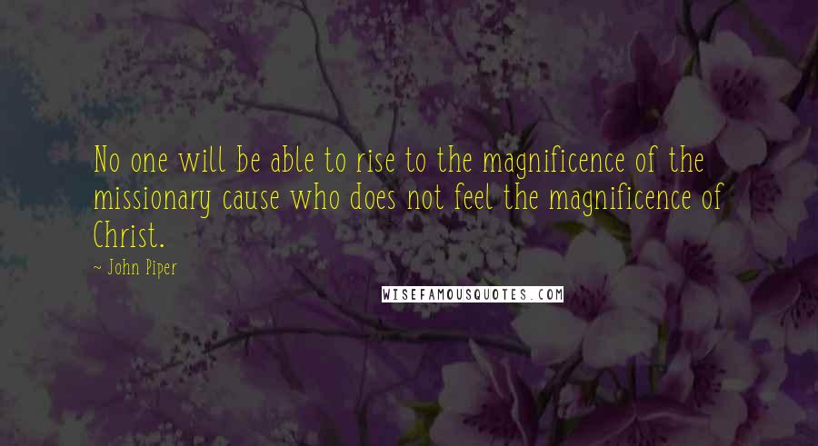 John Piper Quotes: No one will be able to rise to the magnificence of the missionary cause who does not feel the magnificence of Christ.