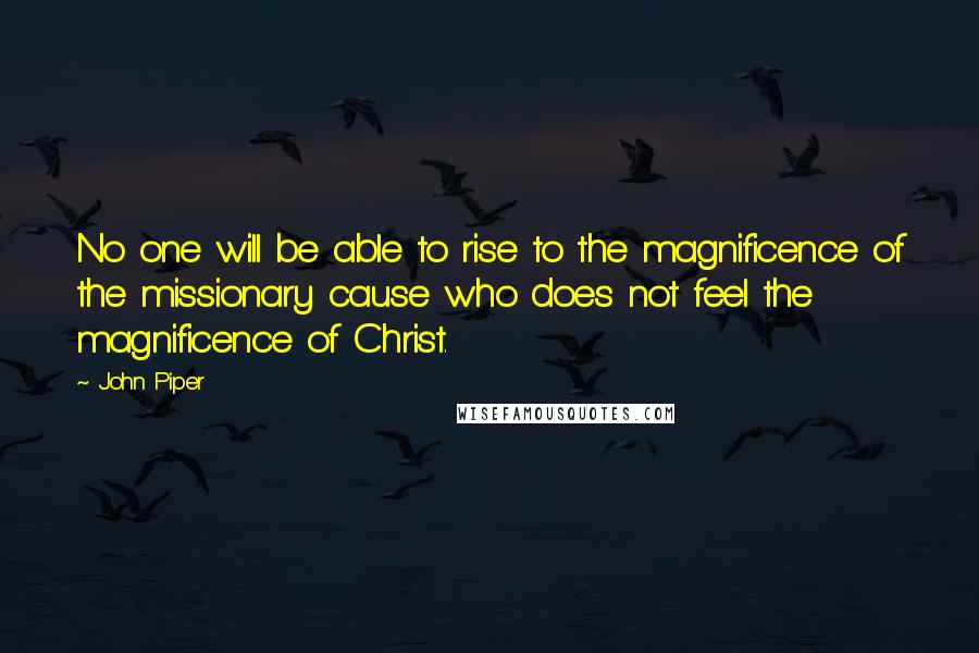 John Piper Quotes: No one will be able to rise to the magnificence of the missionary cause who does not feel the magnificence of Christ.