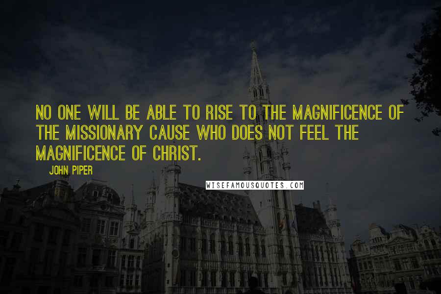 John Piper Quotes: No one will be able to rise to the magnificence of the missionary cause who does not feel the magnificence of Christ.