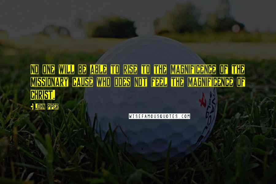 John Piper Quotes: No one will be able to rise to the magnificence of the missionary cause who does not feel the magnificence of Christ.