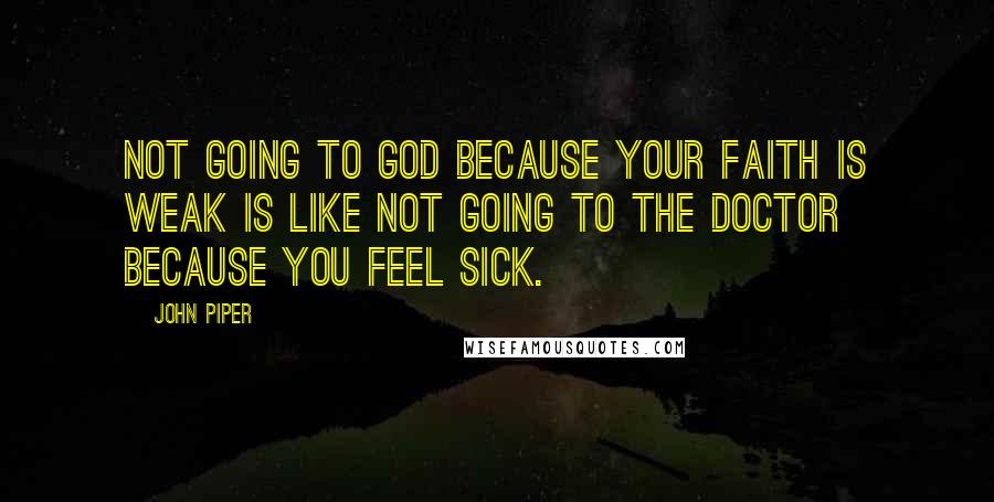 John Piper Quotes: Not going to God because your faith is weak is like not going to the doctor because you feel sick.