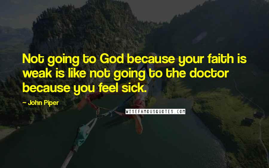 John Piper Quotes: Not going to God because your faith is weak is like not going to the doctor because you feel sick.