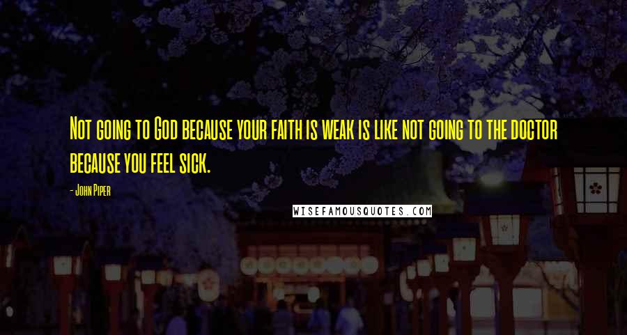 John Piper Quotes: Not going to God because your faith is weak is like not going to the doctor because you feel sick.