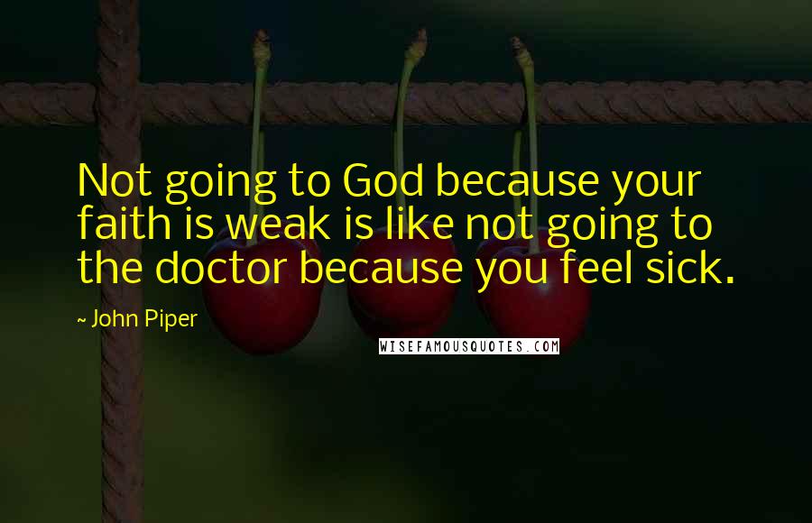 John Piper Quotes: Not going to God because your faith is weak is like not going to the doctor because you feel sick.