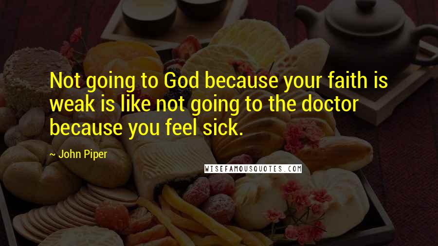 John Piper Quotes: Not going to God because your faith is weak is like not going to the doctor because you feel sick.