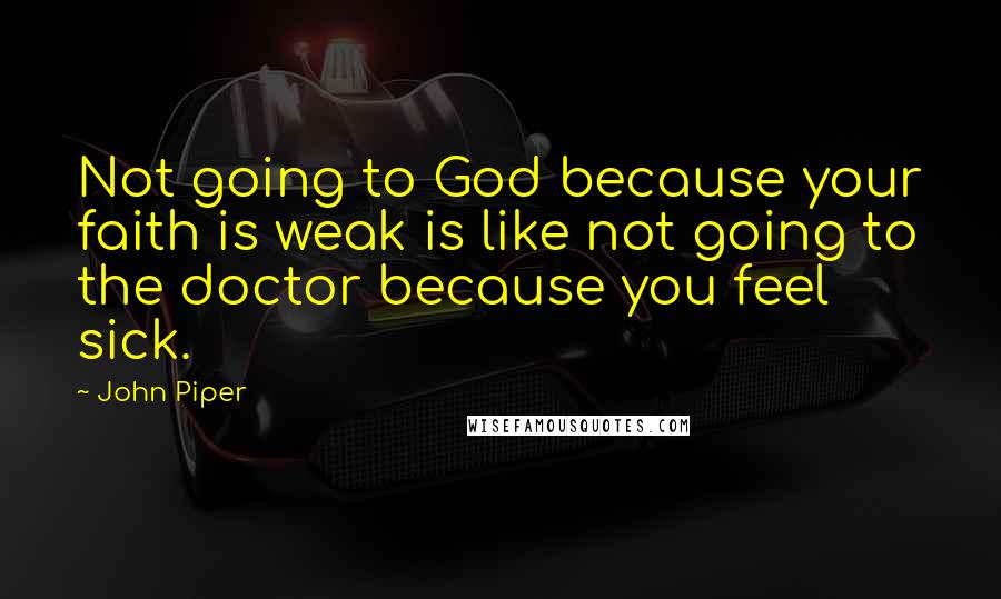 John Piper Quotes: Not going to God because your faith is weak is like not going to the doctor because you feel sick.