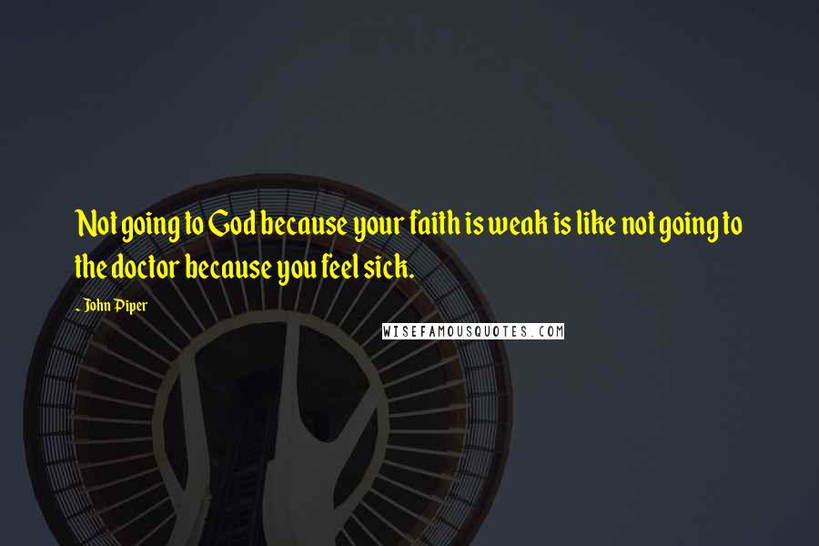 John Piper Quotes: Not going to God because your faith is weak is like not going to the doctor because you feel sick.