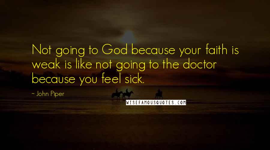 John Piper Quotes: Not going to God because your faith is weak is like not going to the doctor because you feel sick.