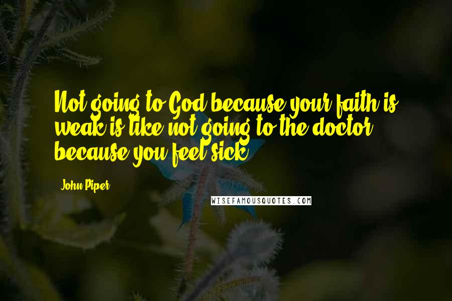 John Piper Quotes: Not going to God because your faith is weak is like not going to the doctor because you feel sick.