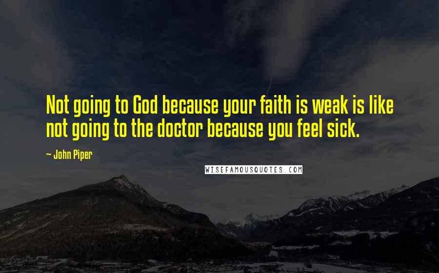 John Piper Quotes: Not going to God because your faith is weak is like not going to the doctor because you feel sick.