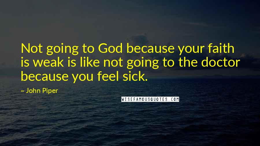 John Piper Quotes: Not going to God because your faith is weak is like not going to the doctor because you feel sick.