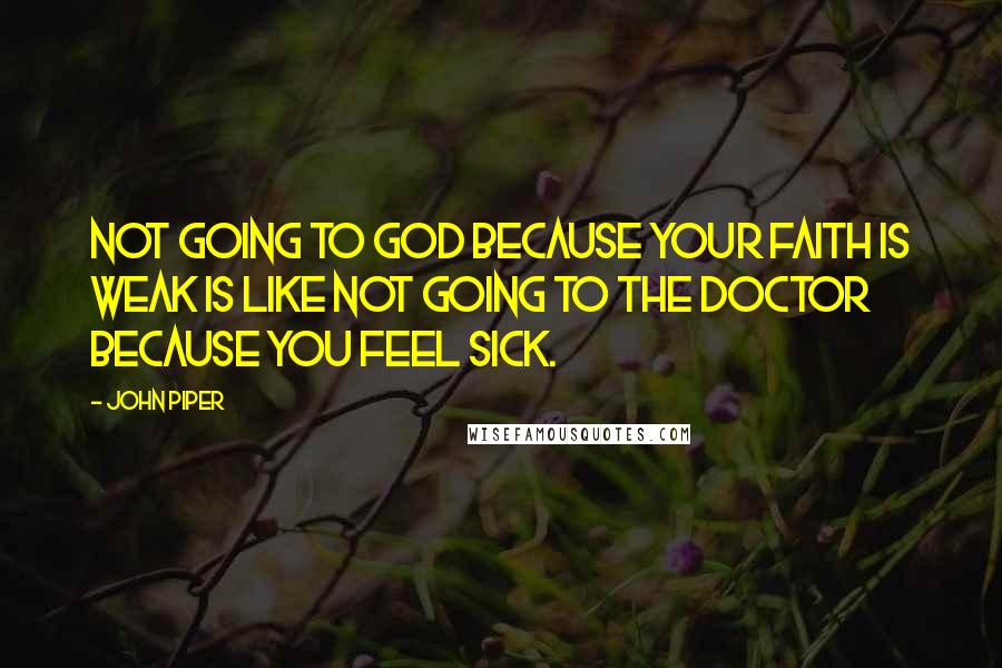 John Piper Quotes: Not going to God because your faith is weak is like not going to the doctor because you feel sick.