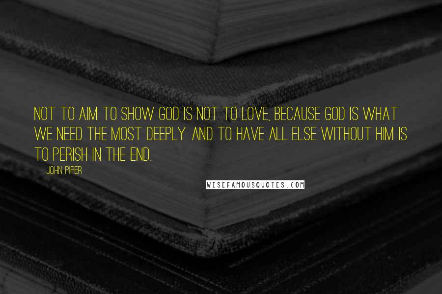 John Piper Quotes: Not to aim to show God is not to love, because God is what we need the most deeply. And to have all else without Him is to perish in the end.