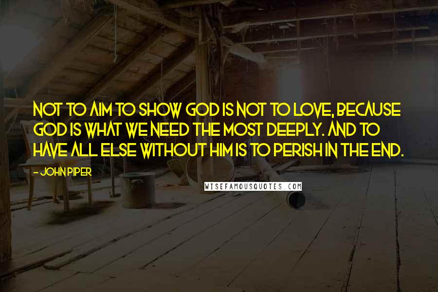 John Piper Quotes: Not to aim to show God is not to love, because God is what we need the most deeply. And to have all else without Him is to perish in the end.