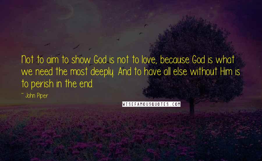 John Piper Quotes: Not to aim to show God is not to love, because God is what we need the most deeply. And to have all else without Him is to perish in the end.