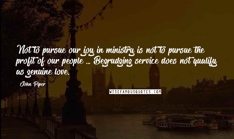 John Piper Quotes: Not to pursue our joy in ministry is not to pursue the profit of our people ... Begrudging service does not qualify as genuine love.