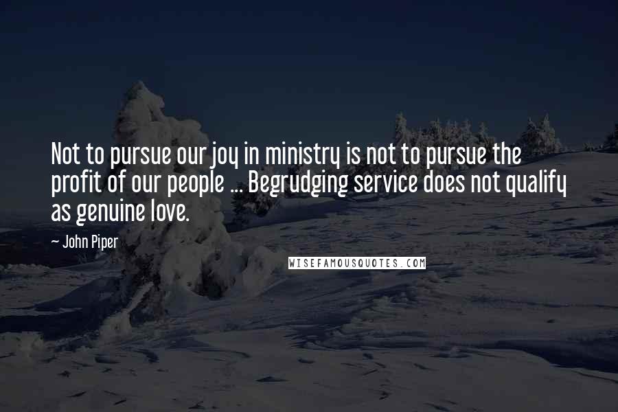 John Piper Quotes: Not to pursue our joy in ministry is not to pursue the profit of our people ... Begrudging service does not qualify as genuine love.