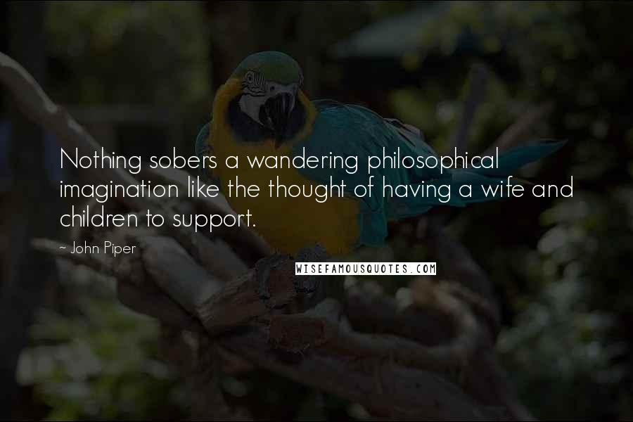 John Piper Quotes: Nothing sobers a wandering philosophical imagination like the thought of having a wife and children to support.