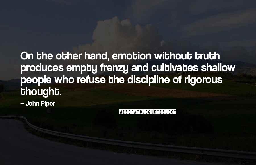 John Piper Quotes: On the other hand, emotion without truth produces empty frenzy and cultivates shallow people who refuse the discipline of rigorous thought.