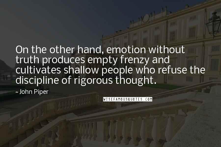 John Piper Quotes: On the other hand, emotion without truth produces empty frenzy and cultivates shallow people who refuse the discipline of rigorous thought.