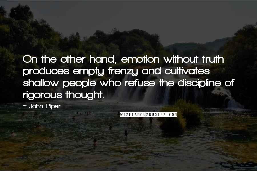 John Piper Quotes: On the other hand, emotion without truth produces empty frenzy and cultivates shallow people who refuse the discipline of rigorous thought.