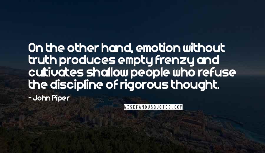 John Piper Quotes: On the other hand, emotion without truth produces empty frenzy and cultivates shallow people who refuse the discipline of rigorous thought.
