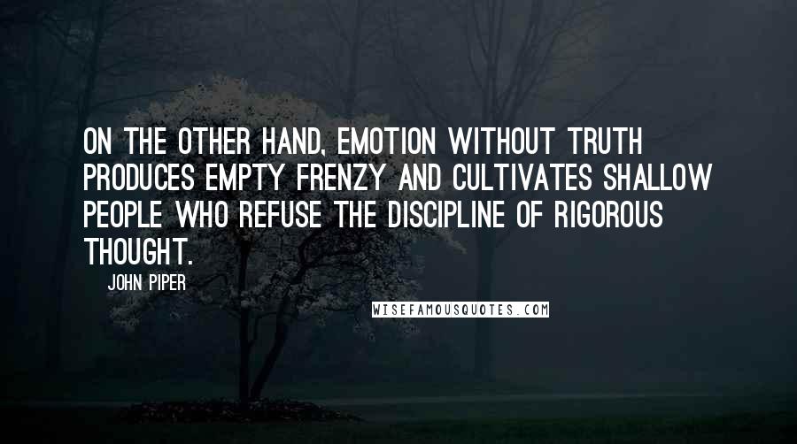 John Piper Quotes: On the other hand, emotion without truth produces empty frenzy and cultivates shallow people who refuse the discipline of rigorous thought.