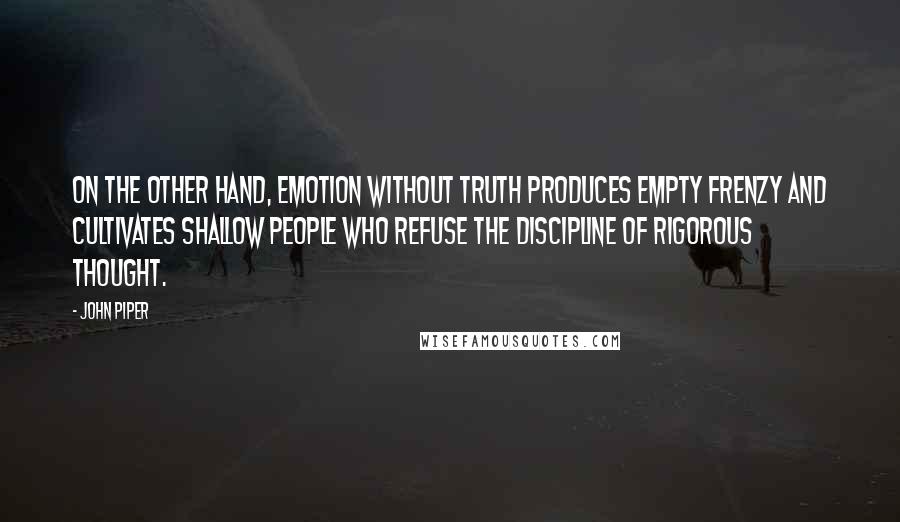 John Piper Quotes: On the other hand, emotion without truth produces empty frenzy and cultivates shallow people who refuse the discipline of rigorous thought.