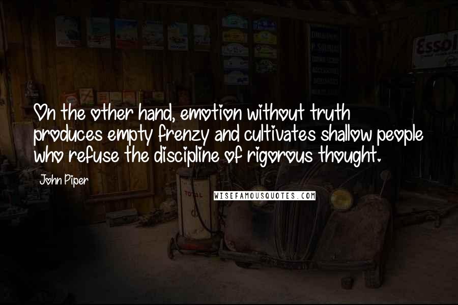 John Piper Quotes: On the other hand, emotion without truth produces empty frenzy and cultivates shallow people who refuse the discipline of rigorous thought.