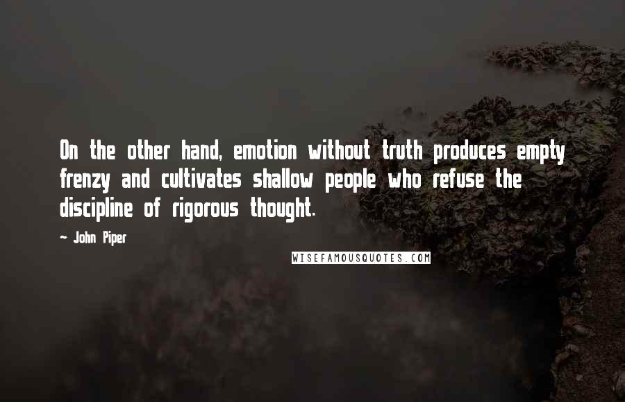 John Piper Quotes: On the other hand, emotion without truth produces empty frenzy and cultivates shallow people who refuse the discipline of rigorous thought.