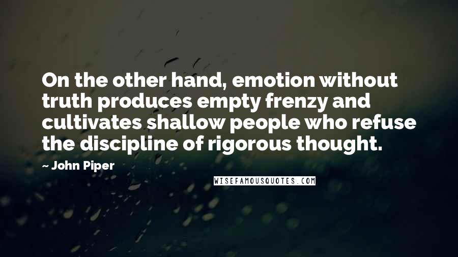 John Piper Quotes: On the other hand, emotion without truth produces empty frenzy and cultivates shallow people who refuse the discipline of rigorous thought.