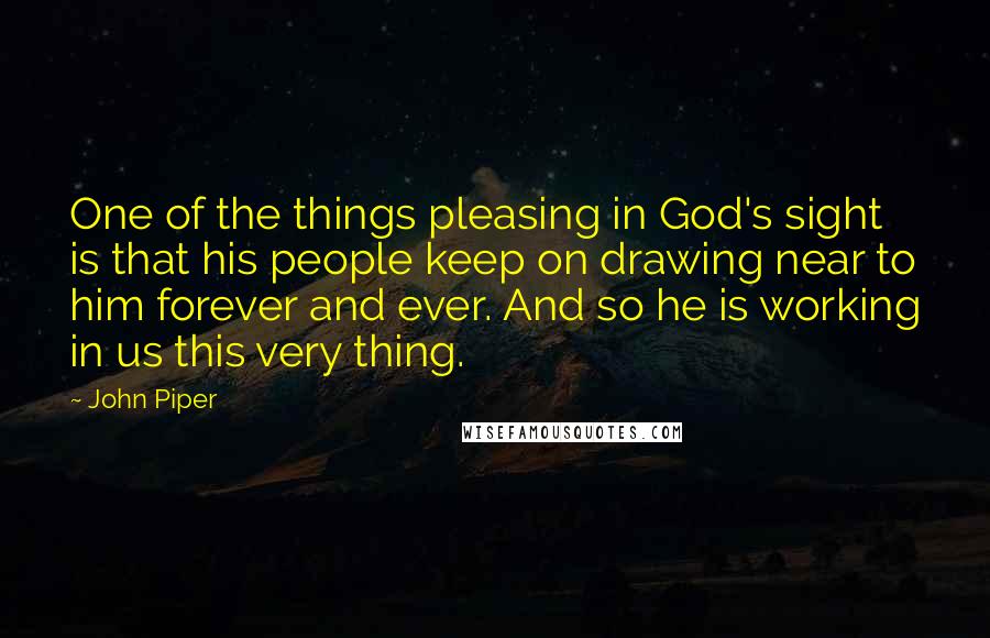 John Piper Quotes: One of the things pleasing in God's sight is that his people keep on drawing near to him forever and ever. And so he is working in us this very thing.