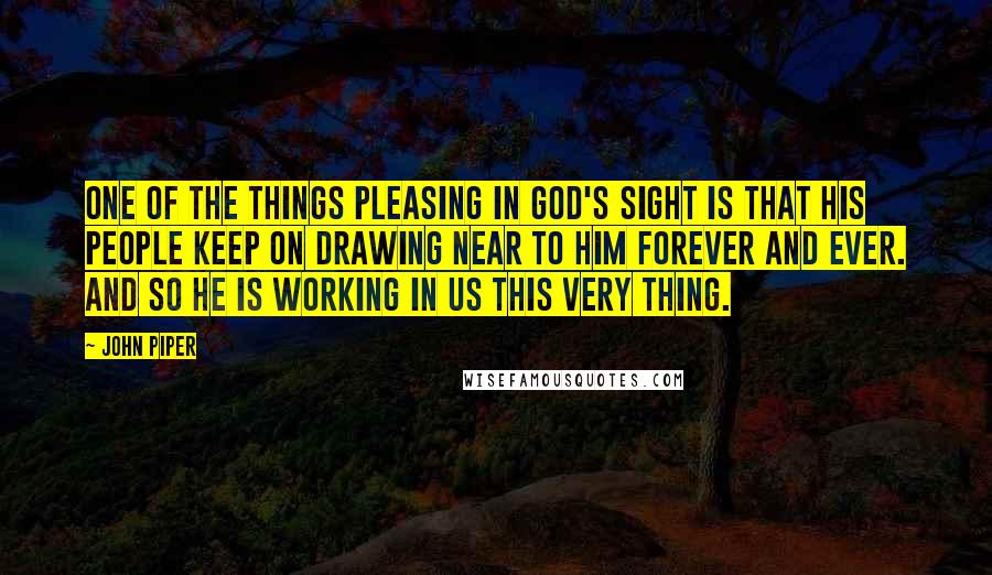 John Piper Quotes: One of the things pleasing in God's sight is that his people keep on drawing near to him forever and ever. And so he is working in us this very thing.