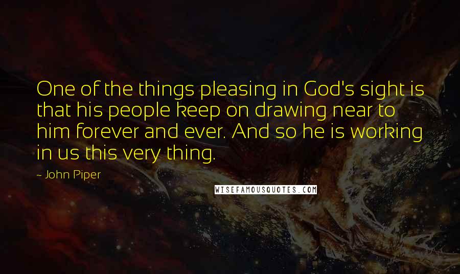 John Piper Quotes: One of the things pleasing in God's sight is that his people keep on drawing near to him forever and ever. And so he is working in us this very thing.