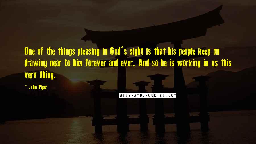 John Piper Quotes: One of the things pleasing in God's sight is that his people keep on drawing near to him forever and ever. And so he is working in us this very thing.