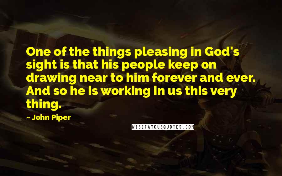 John Piper Quotes: One of the things pleasing in God's sight is that his people keep on drawing near to him forever and ever. And so he is working in us this very thing.