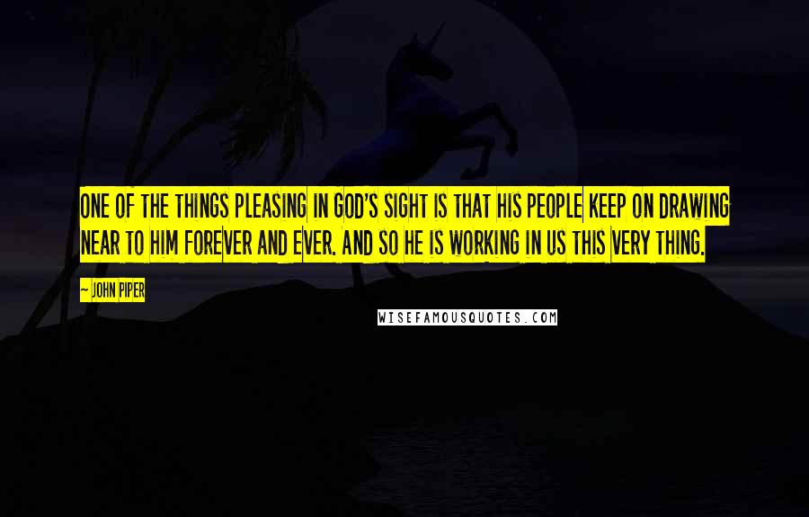 John Piper Quotes: One of the things pleasing in God's sight is that his people keep on drawing near to him forever and ever. And so he is working in us this very thing.