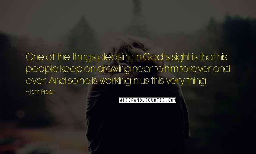 John Piper Quotes: One of the things pleasing in God's sight is that his people keep on drawing near to him forever and ever. And so he is working in us this very thing.