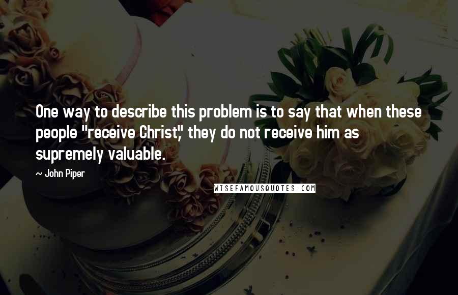 John Piper Quotes: One way to describe this problem is to say that when these people "receive Christ," they do not receive him as supremely valuable.