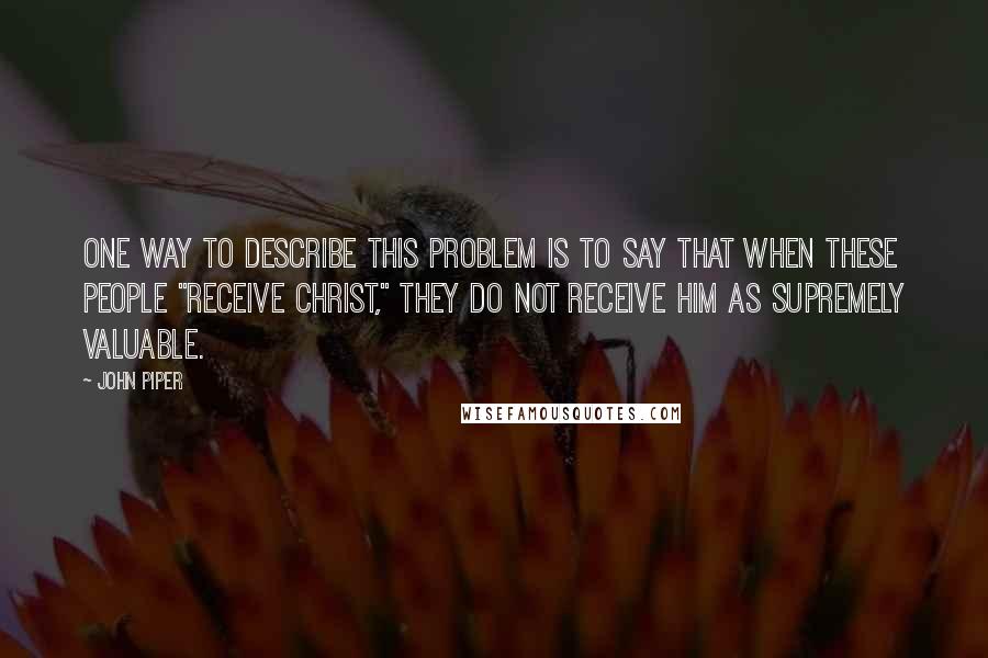 John Piper Quotes: One way to describe this problem is to say that when these people "receive Christ," they do not receive him as supremely valuable.