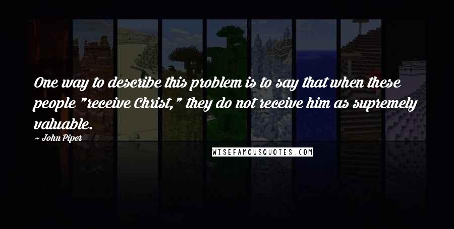 John Piper Quotes: One way to describe this problem is to say that when these people "receive Christ," they do not receive him as supremely valuable.