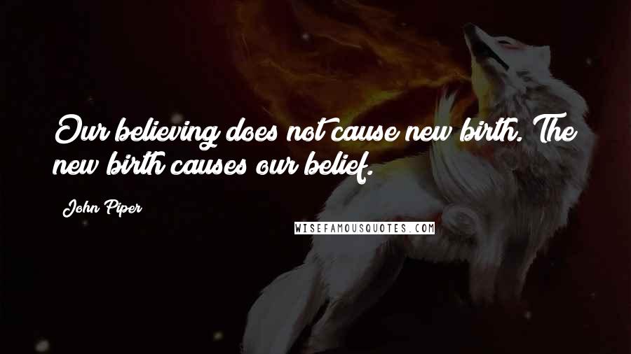 John Piper Quotes: Our believing does not cause new birth. The new birth causes our belief.