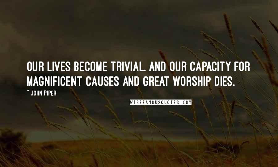 John Piper Quotes: Our lives become trivial. And our capacity for magnificent causes and great worship dies.