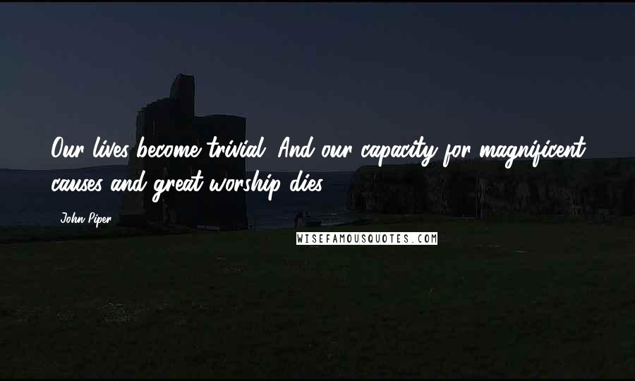 John Piper Quotes: Our lives become trivial. And our capacity for magnificent causes and great worship dies.