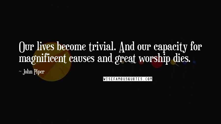 John Piper Quotes: Our lives become trivial. And our capacity for magnificent causes and great worship dies.