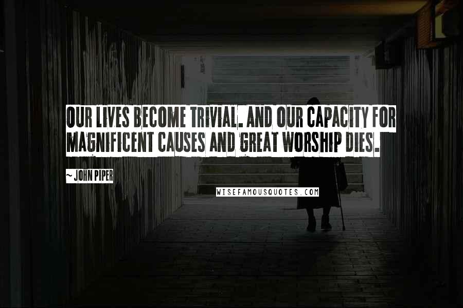 John Piper Quotes: Our lives become trivial. And our capacity for magnificent causes and great worship dies.